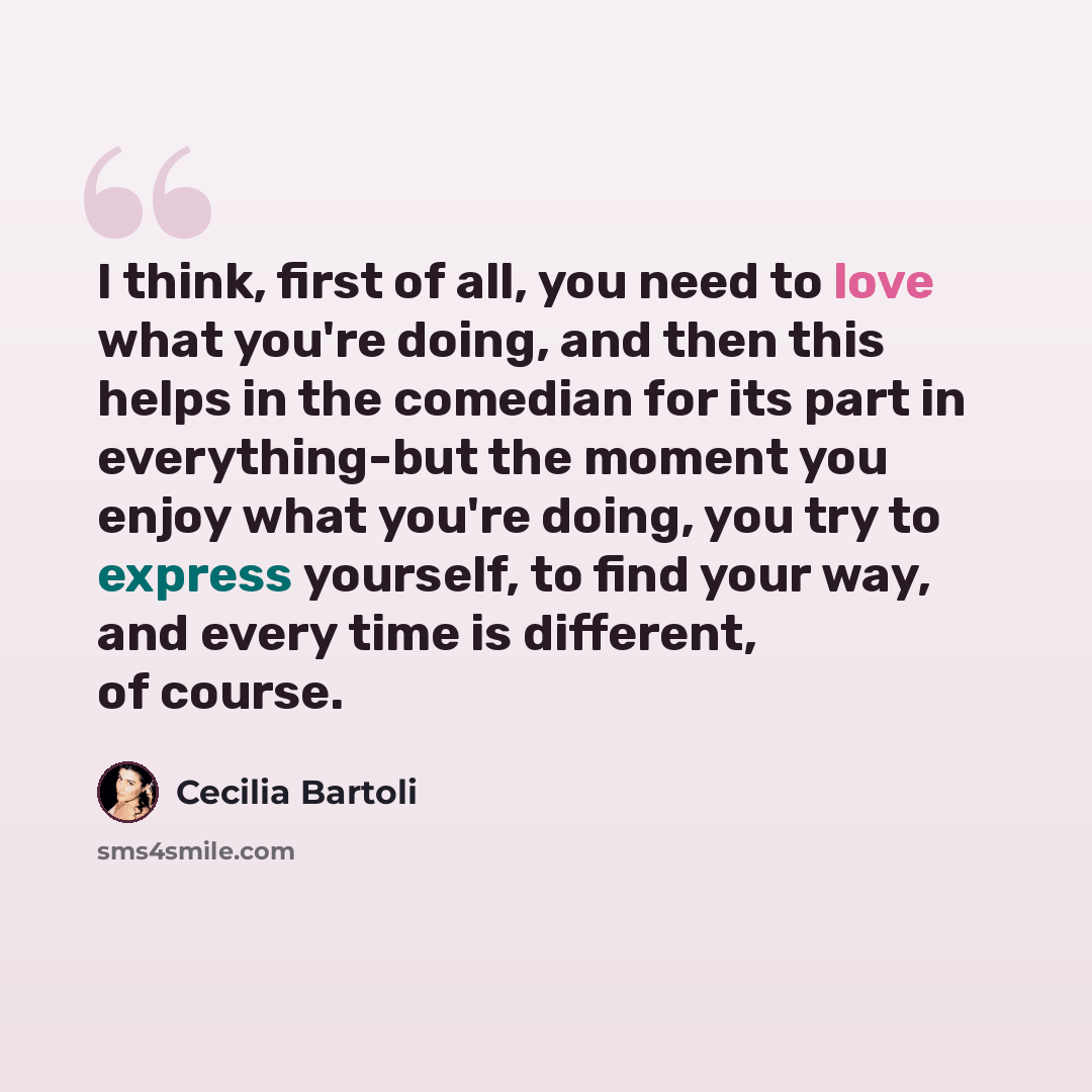 “I think, first of all, you need to love what you're doing, and then this helps in the comedian for its part in everything-but the moment you enjoy what you're doing, you try to express yourself, to find your way, and every time is different, of course.” quote by Cecilia Bartoli