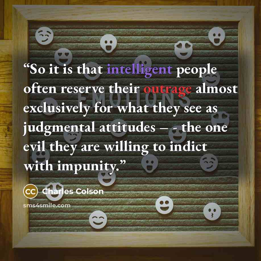 “So it is that intelligent people often reserve their outrage almost exclusively for what they see as judgmental attitudes – - the one evil they are willing to indict with impunity.” quote by Charles Colson