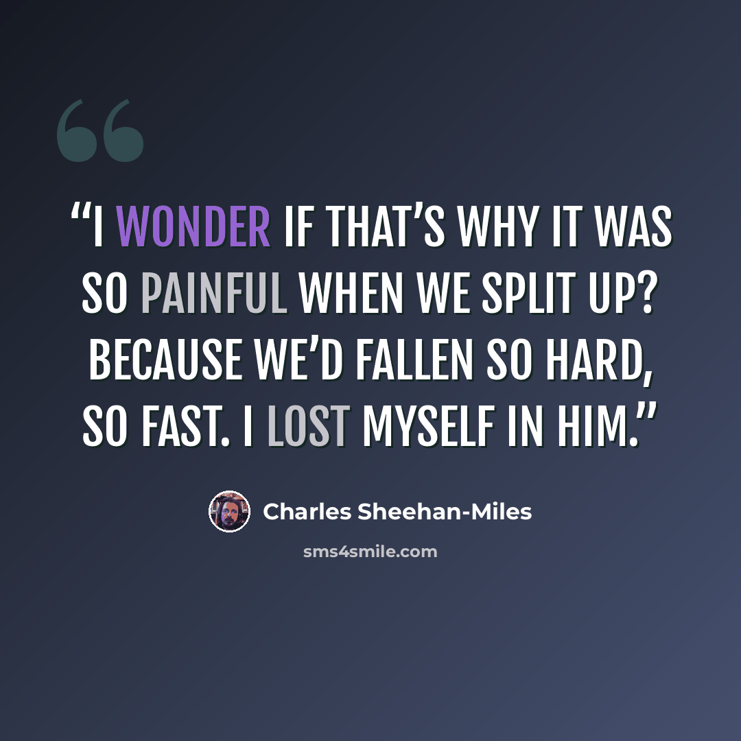 “I wonder if that’s why it was so painful when we split up? Because we’d fallen so hard, so fast. I lost myself in him.” quote by Charles Sheehan-Miles