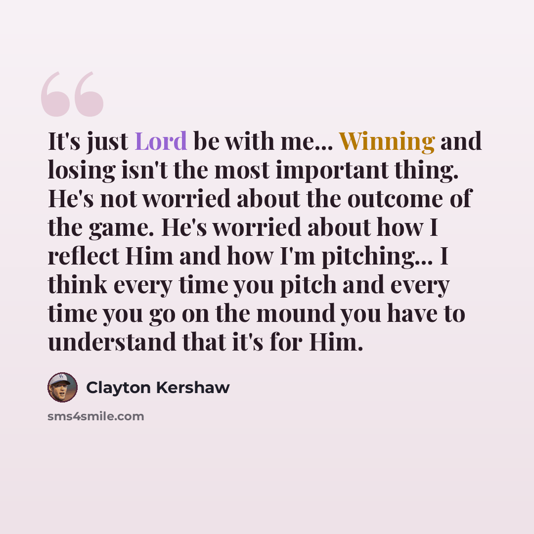 “It's just Lord be with me... Winning and losing isn't the most important thing. He's not worried about the outcome of the game. He's worried about how I reflect Him and how I'm pitching... I think every time you pitch and every time you go on the mound you have to understand that it's for Him.” quote by Clayton Kershaw