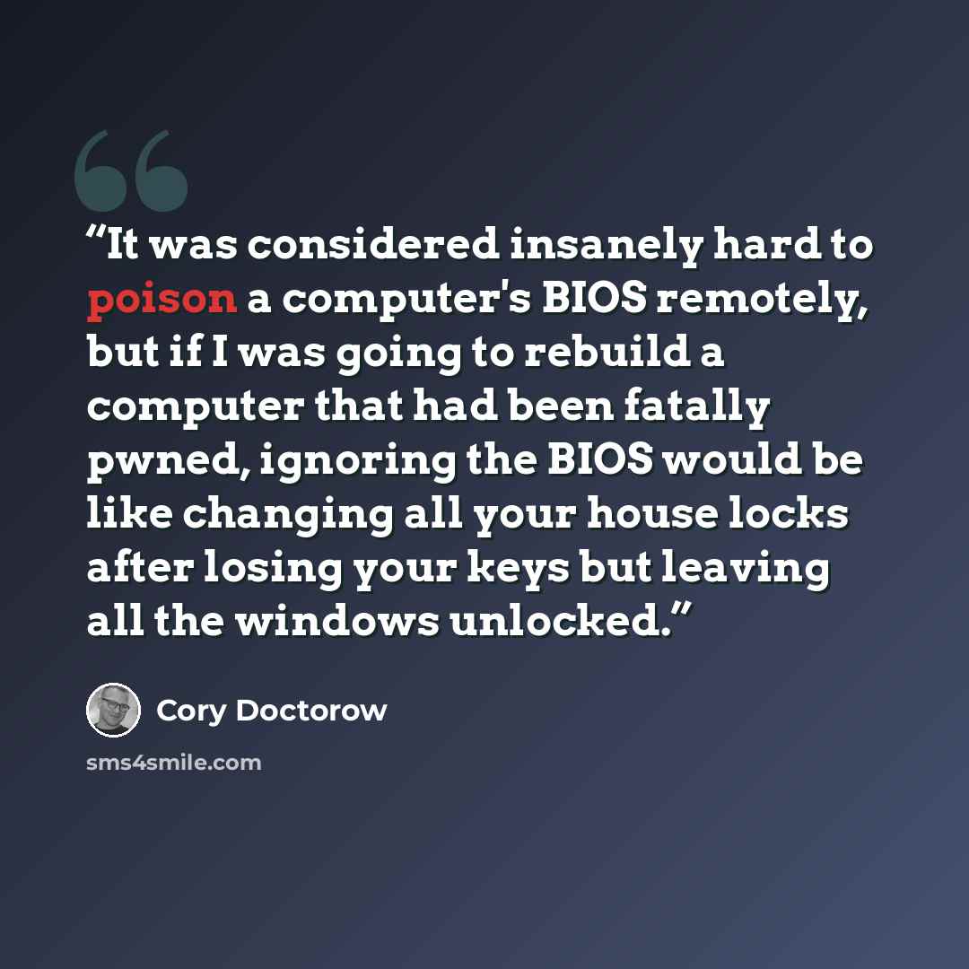 “It was considered insanely hard to poison a computer's BIOS remotely, but if I was going to rebuild a computer that had been fatally pwned, ignoring the BIOS would be like changing all your house locks after losing your keys but leaving all the windows unlocked.” quote by Cory Doctorow