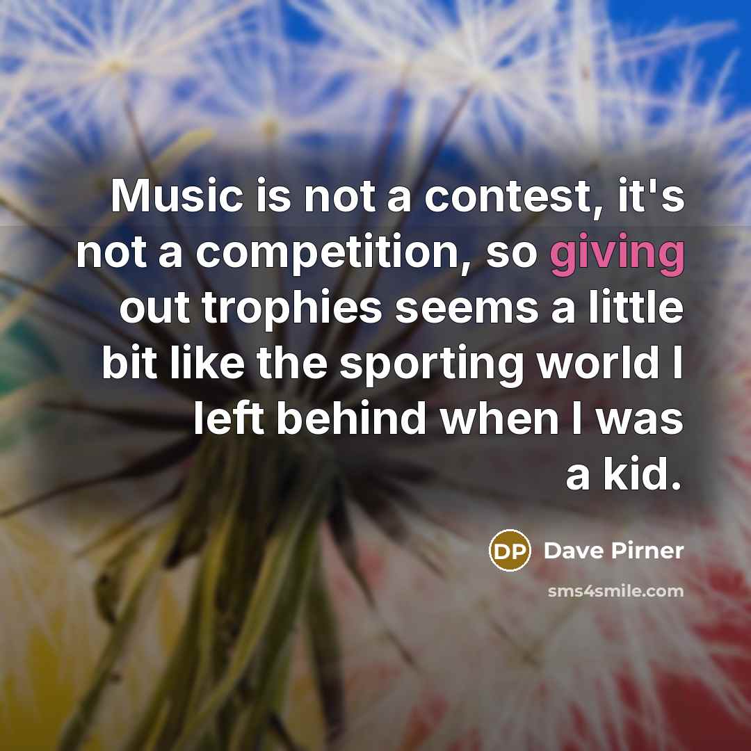 “Music is not a contest, it's not a competition, so giving out trophies seems a little bit like the sporting world I left behind when I was a kid.” quote by Dave Pirner