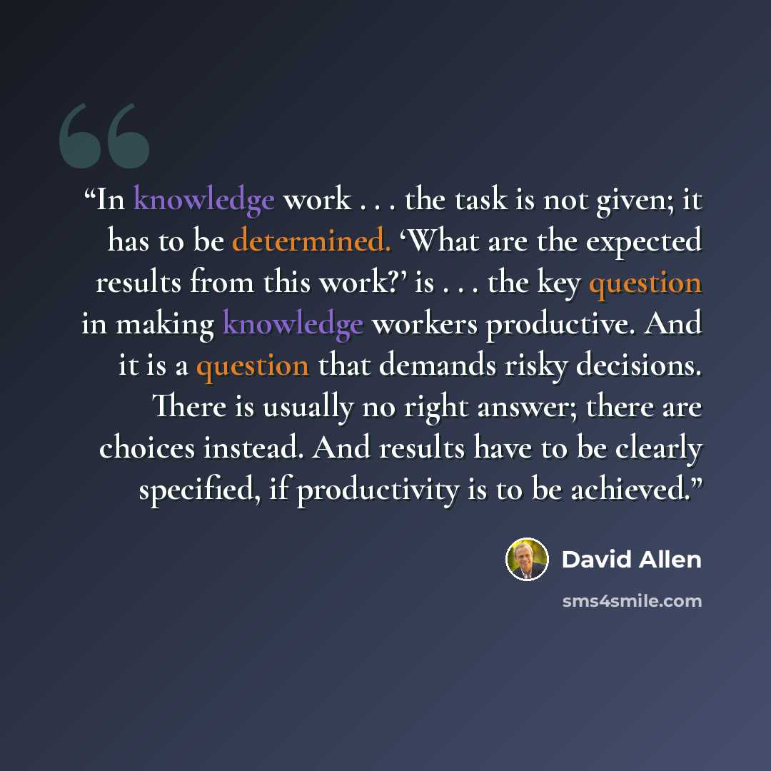 “In knowledge work . . . the task is not given; it has to be determined. ‘What are the expected results from this work?’ is . . . the key question in making knowledge workers productive. And it is a question that demands risky decisions. There is usually no right answer; there are choices instead…” quote by David Allen