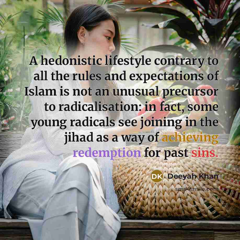 “A hedonistic lifestyle contrary to all the rules and expectations of Islam is not an unusual precursor to radicalisation: in fact, some young radicals see joining in the jihad as a way of achieving redemption for past sins.” quote by Deeyah Khan