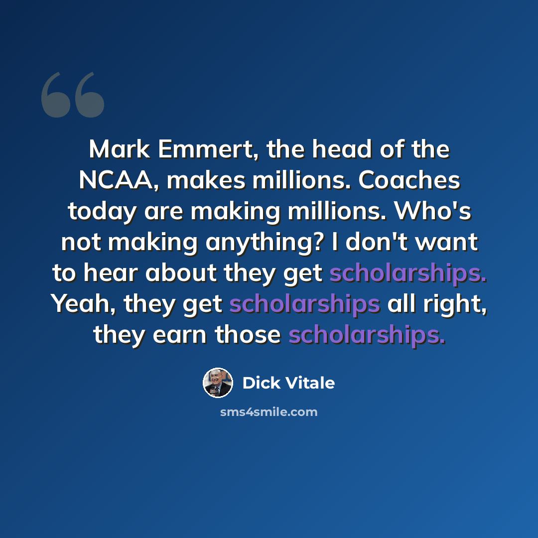 “Mark Emmert, the head of the NCAA, makes millions. Coaches today are making millions. Who's not making anything? I don't want to hear about they get scholarships. Yeah, they get scholarships all right, they earn those scholarships.” quote by Dick Vitale