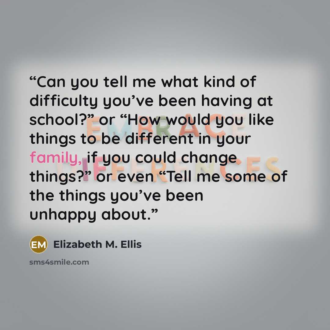 “Can you tell me what kind of difficulty you’ve been having at school?” or “How would you like things to be different in your family, if you could change things?” or even “Tell me some of the things you’ve been unhappy about.” quote by Elizabeth M. Ellis