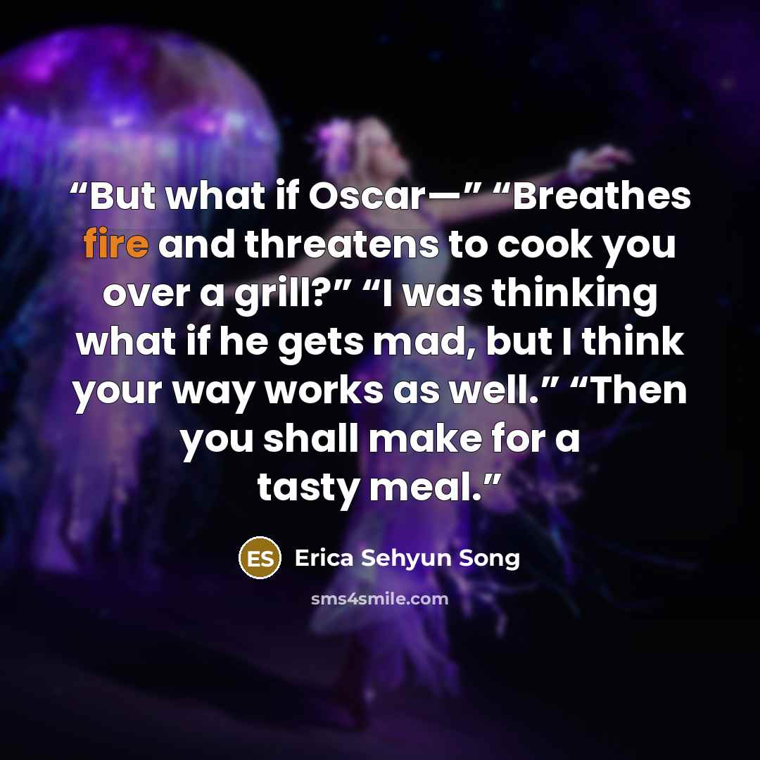 “But what if Oscar—” “Breathes fire and threatens to cook you over a grill?” “I was thinking what if he gets mad, but I think your way works as well.” “Then you shall make for a tasty meal.” quote by Erica Sehyun Song