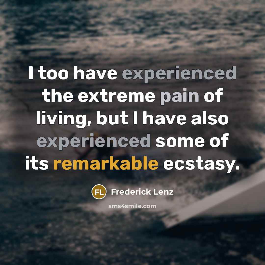 “I too have experienced the extreme pain of living, but I have also experienced some of its remarkable ecstasy.” quote by Frederick Lenz
