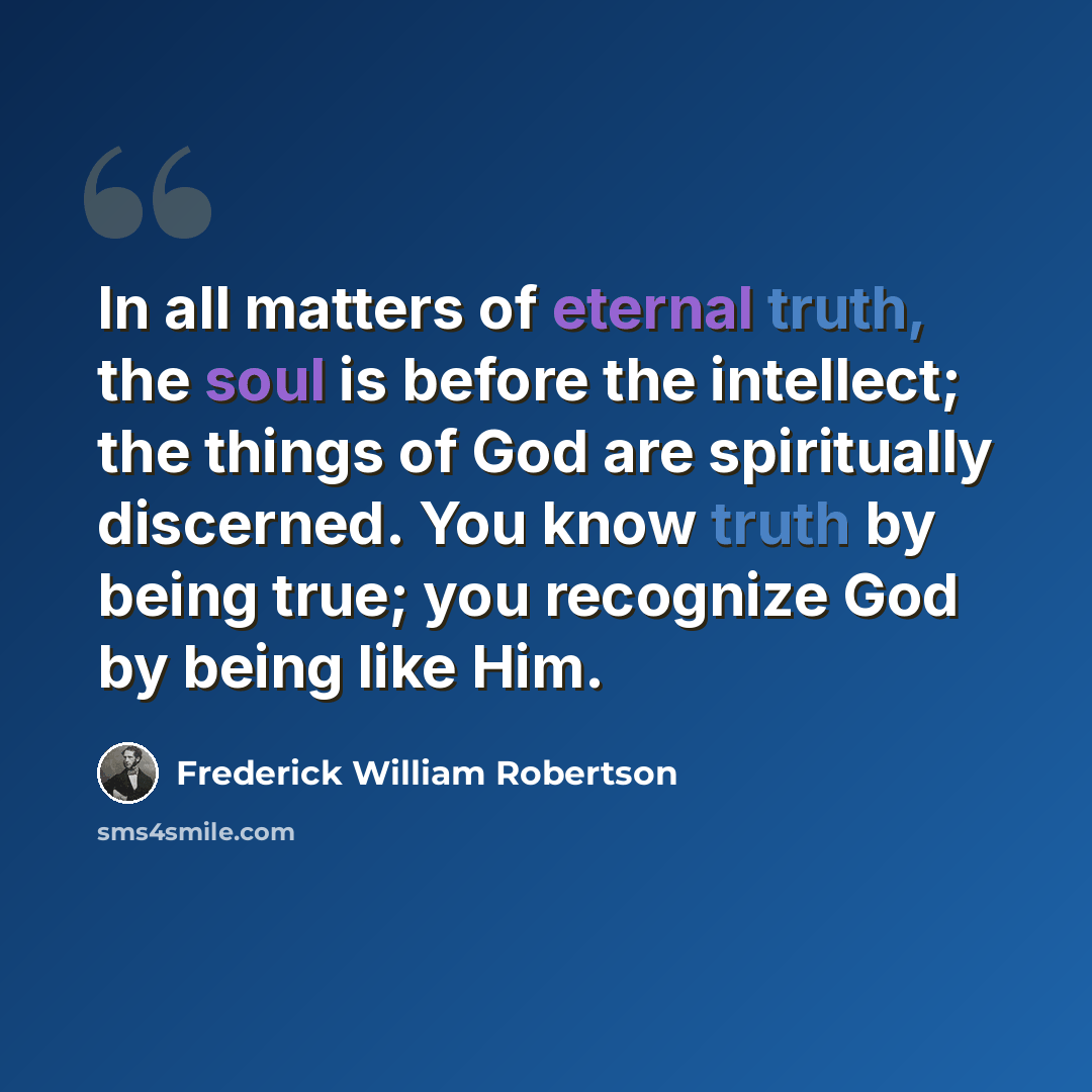 “In all matters of eternal truth, the soul is before the intellect; the things of God are spiritually discerned. You know truth by being true; you recognize God by being like Him.” quote by Frederick William Robertson