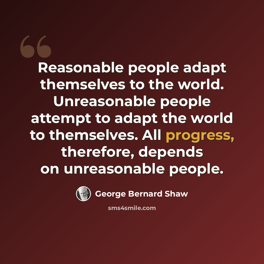 “Reasonable people adapt themselves to the world. Unreasonable people attempt to adapt the world to themselves. All progress, therefore, depends on unreasonable people.” quote by George Bernard Shaw