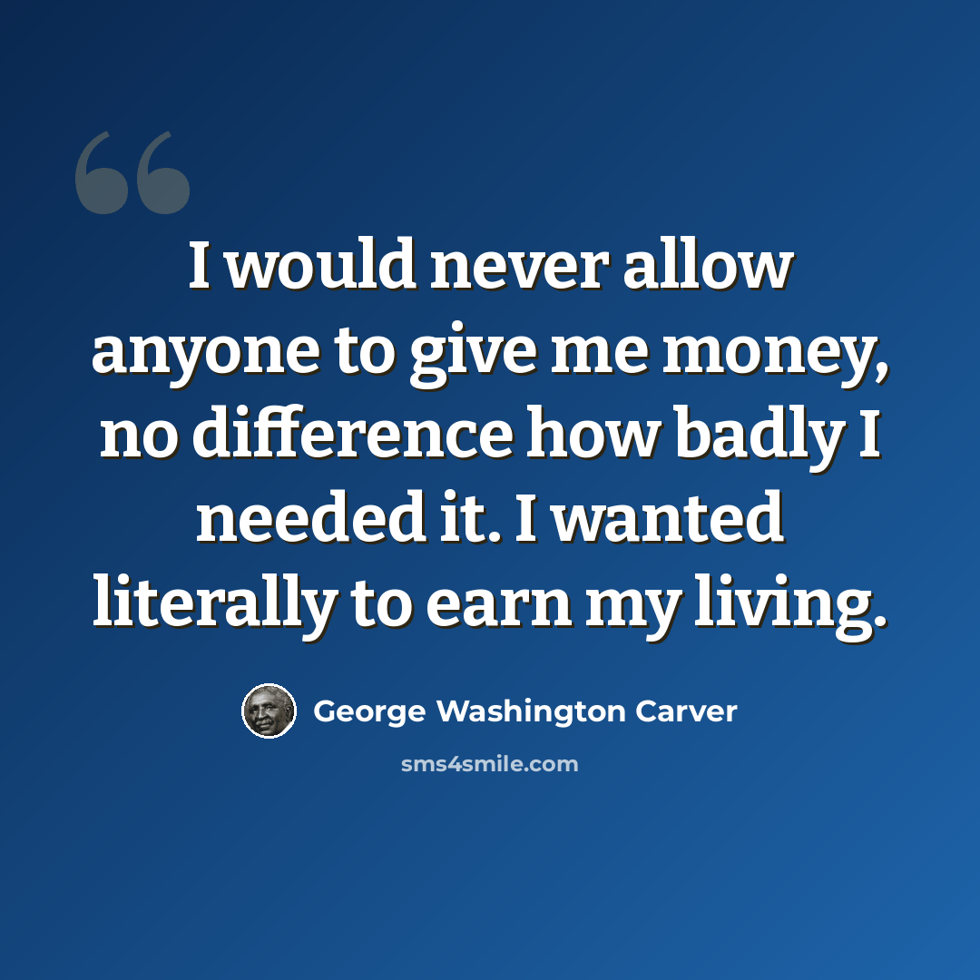 “I would never allow anyone to give me money, no difference how badly I needed it. I wanted literally to earn my living.” quote by George Washington Carver