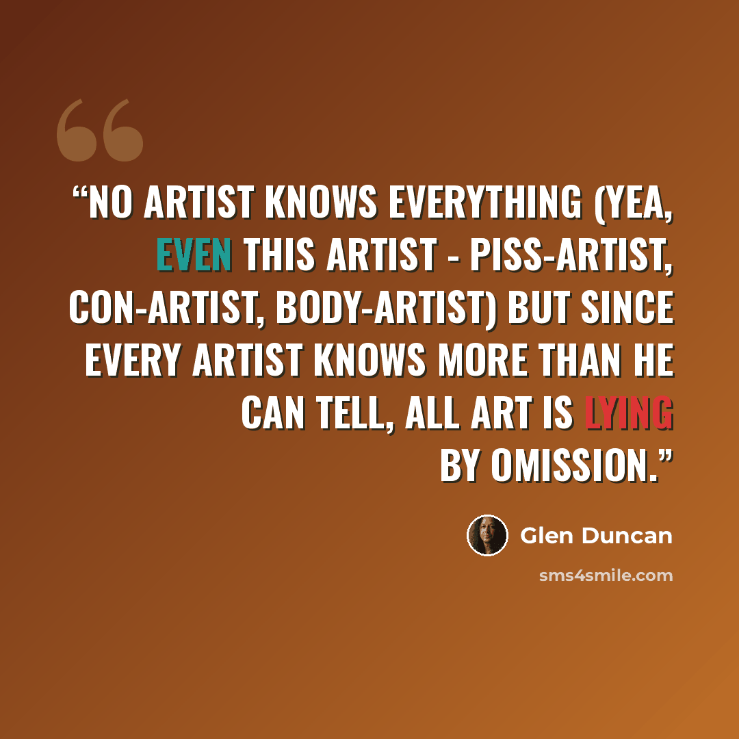 “No artist knows everything (yea, even this artist - piss-artist, con-artist, body-artist) but since every artist knows more than he can tell, all art is lying by omission.” quote by Glen Duncan