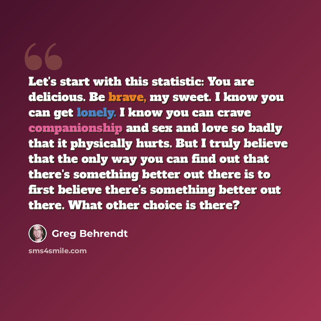 “Let's start with this statistic: You are delicious. Be brave, my sweet. I know you can get lonely. I know you can crave companionship and sex and love so badly that it physically hurts. But I truly believe that the only way you can find out that there's something better out there is to first…” quote by Greg Behrendt