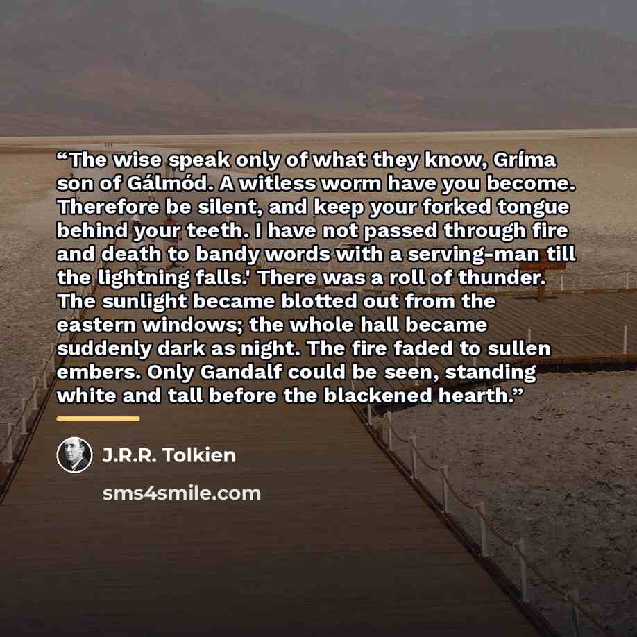 “The wise speak only of what they know, Gríma son of Gálmód. A witless worm have you become. Therefore be silent, and keep your forked tongue behind your teeth. I have not passed through fire and death to bandy words with a serving-man till the lightning falls.' There was a roll of thunder. The…” quote by J.R.R. Tolkien