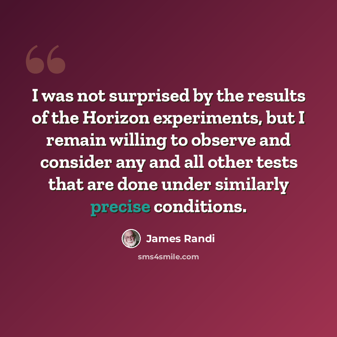 “I was not surprised by the results of the Horizon experiments, but I remain willing to observe and consider any and all other tests that are done under similarly precise conditions.” quote by James Randi