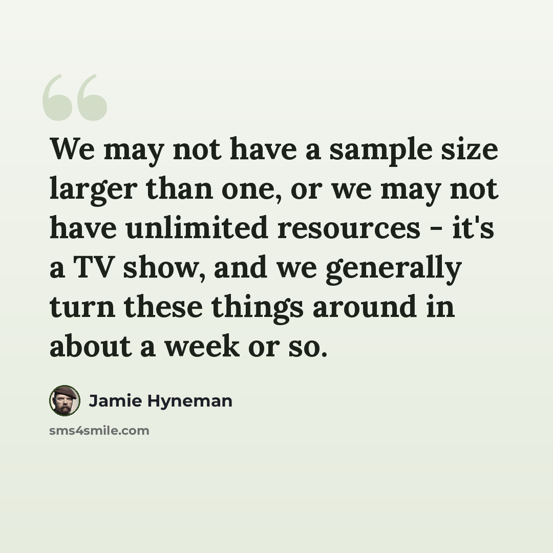 “We may not have a sample size larger than one, or we may not have unlimited resources - it's a TV show, and we generally turn these things around in about a week or so.” quote by Jamie Hyneman