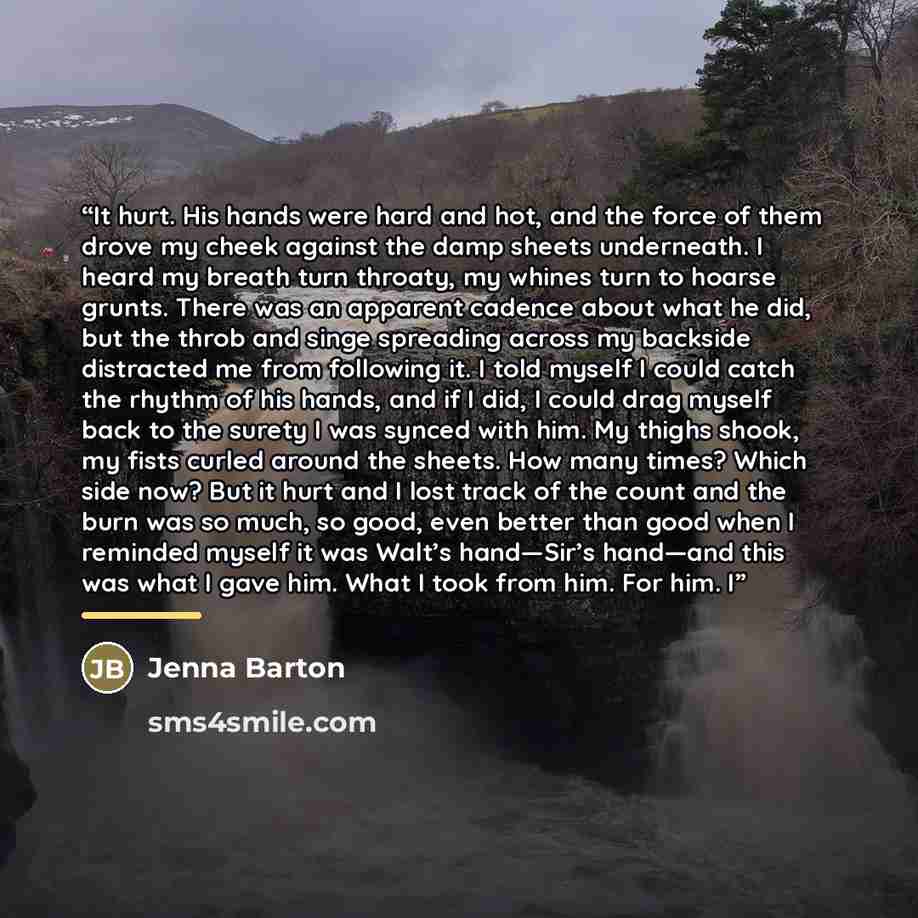 “It hurt. His hands were hard and hot, and the force of them drove my cheek against the damp sheets underneath. I heard my breath turn throaty, my whines turn to hoarse grunts. There was an apparent cadence about what he did, but the throb and singe spreading across my backside distracted me from…” quote by Jenna Barton