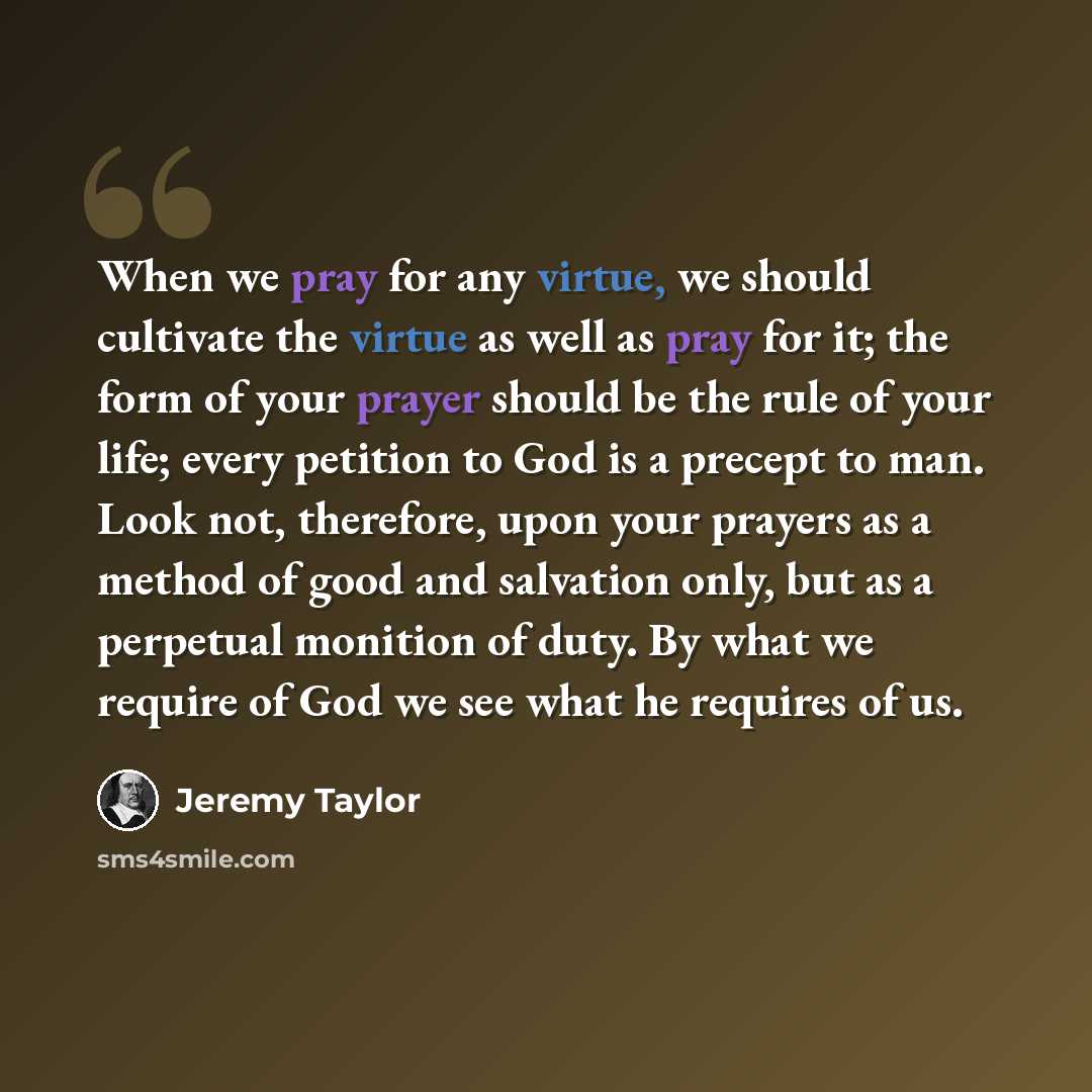 “When we pray for any virtue, we should cultivate the virtue as well as pray for it; the form of your prayer should be the rule of your life; every petition to God is a precept to man. Look not, therefore, upon your prayers as a method of good and salvation only, but as a perpetual monition of…” quote by Jeremy Taylor
