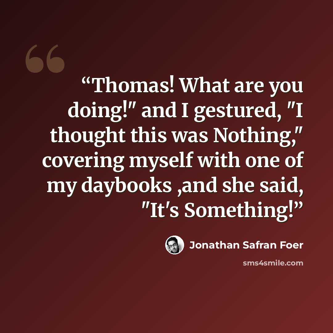 “Thomas! What are you doing!" and I gestured, "I thought this was Nothing," covering myself with one of my daybooks ,and she said, "It's Something!” quote by Jonathan Safran Foer
