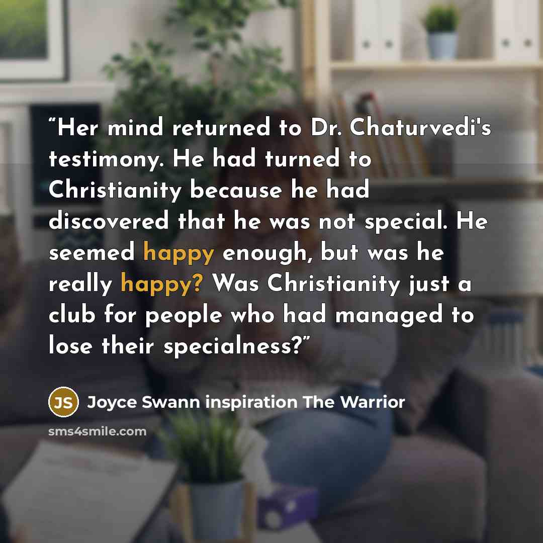 “Her mind returned to Dr. Chaturvedi's testimony. He had turned to Christianity because he had discovered that he was not special. He seemed happy enough, but was he really happy? Was Christianity just a club for people who had managed to lose their specialness?” quote by Joyce Swann inspiration The Warrior
