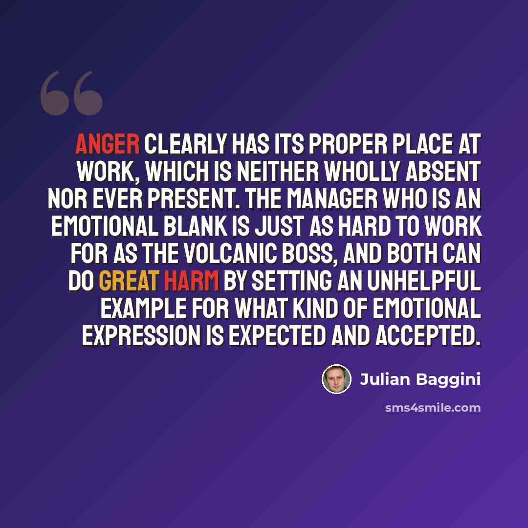 “Anger clearly has its proper place at work, which is neither wholly absent nor ever present. The manager who is an emotional blank is just as hard to work for as the volcanic boss, and both can do great harm by setting an unhelpful example for what kind of emotional expression is expected and…” quote by Julian Baggini