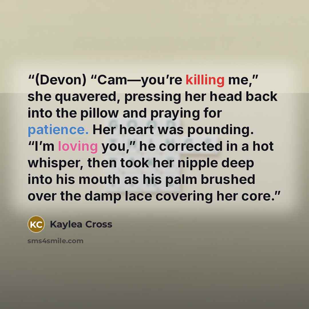 “(Devon) “Cam—you’re killing me,” she quavered, pressing her head back into the pillow and praying for patience. Her heart was pounding. “I’m loving you,” he corrected in a hot whisper, then took her nipple deep into his mouth as his palm brushed over the damp lace covering her core.” quote by Kaylea Cross