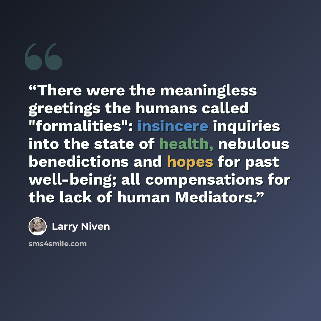 “There were the meaningless greetings the humans called "formalities": insincere inquiries into the state of health, nebulous benedictions and hopes for past well-being; all compensations for the lack of human Mediators.” quote by Larry Niven