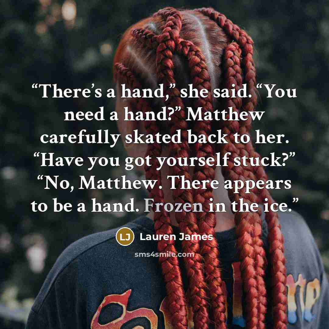 “There’s a hand,” she said. “You need a hand?” Matthew carefully skated back to her. “Have you got yourself stuck?” “No, Matthew. There appears to be a hand. Frozen in the ice.” quote by Lauren James