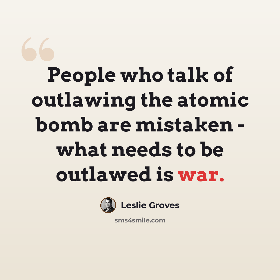“People who talk of outlawing the atomic bomb are mistaken - what needs to be outlawed is war.” quote by Leslie Groves
