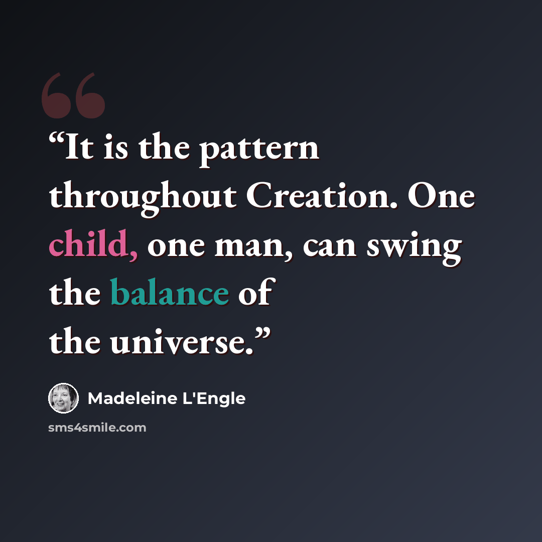 “It is the pattern throughout Creation. One child, one man, can swing the balance of the universe.” quote by Madeleine L'Engle