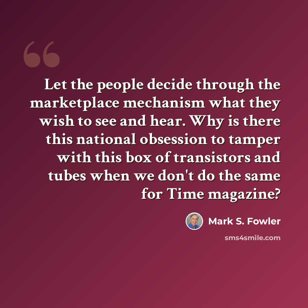 “Let the people decide through the marketplace mechanism what they wish to see and hear. Why is there this national obsession to tamper with this box of transistors and tubes when we don't do the same for Time magazine?” quote by Mark S. Fowler