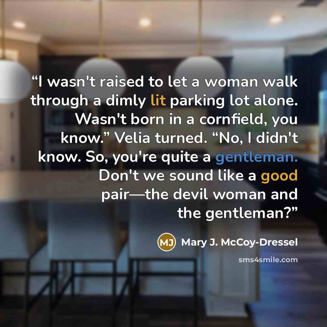 “I wasn't raised to let a woman walk through a dimly lit parking lot alone. Wasn't born in a cornfield, you know.” Velia turned. “No, I didn't know. So, you're quite a gentleman. Don't we sound like a good pair—the devil woman and the gentleman?” quote by Mary J. McCoy-Dressel