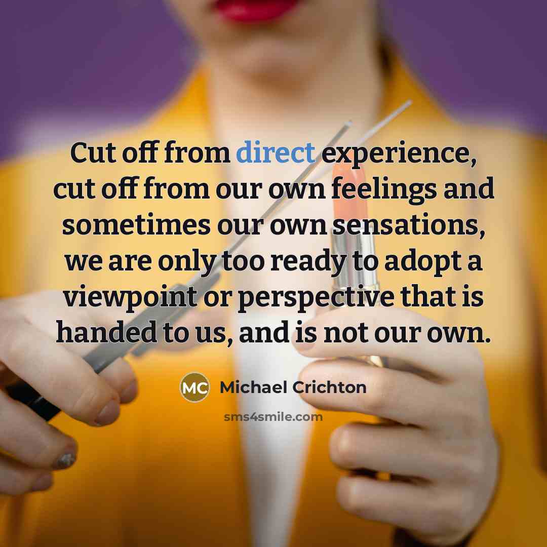 “Cut off from direct experience, cut off from our own feelings and sometimes our own sensations, we are only too ready to adopt a viewpoint or perspective that is handed to us, and is not our own.” quote by Michael Crichton