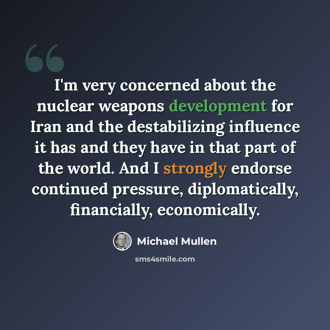 “I'm very concerned about the nuclear weapons development for Iran and the destabilizing influence it has and they have in that part of the world. And I strongly endorse continued pressure, diplomatically, financially, economically.” quote by Michael Mullen