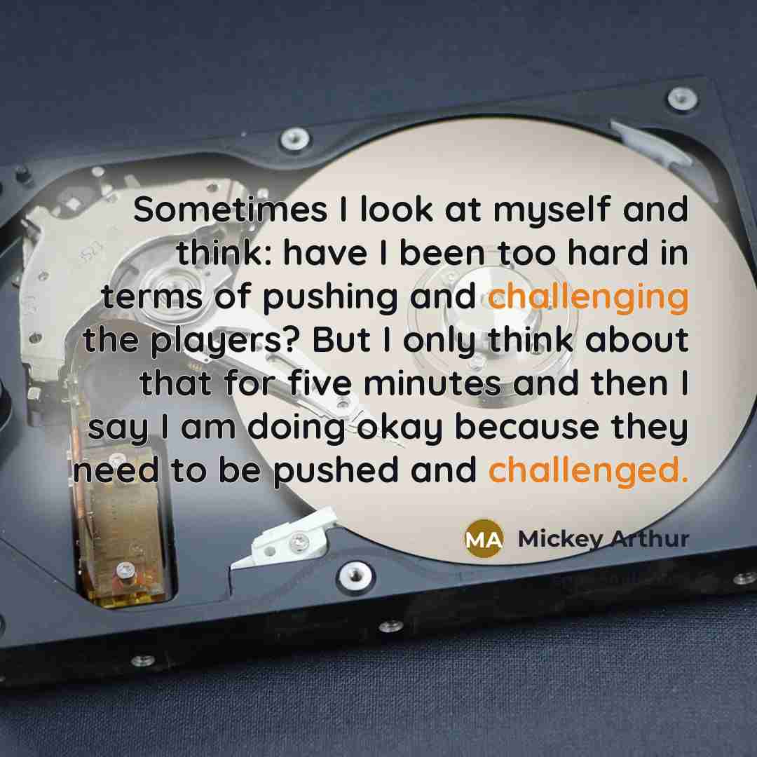 “Sometimes I look at myself and think: have I been too hard in terms of pushing and challenging the players? But I only think about that for five minutes and then I say I am doing okay because they need to be pushed and challenged.” quote by Mickey Arthur