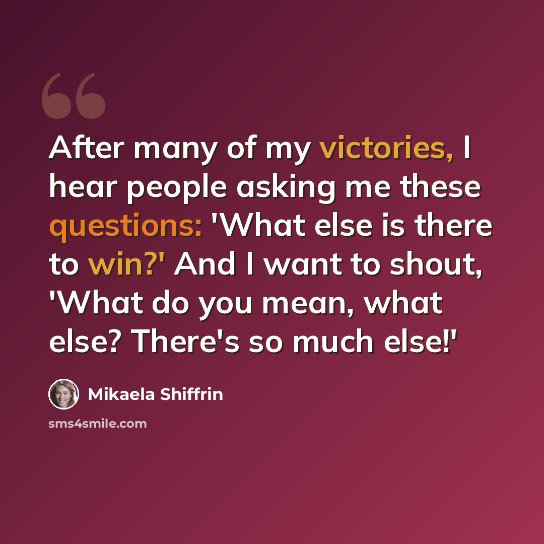 “After many of my victories, I hear people asking me these questions: 'What else is there to win?' And I want to shout, 'What do you mean, what else? There's so much else!'” quote by Mikaela Shiffrin