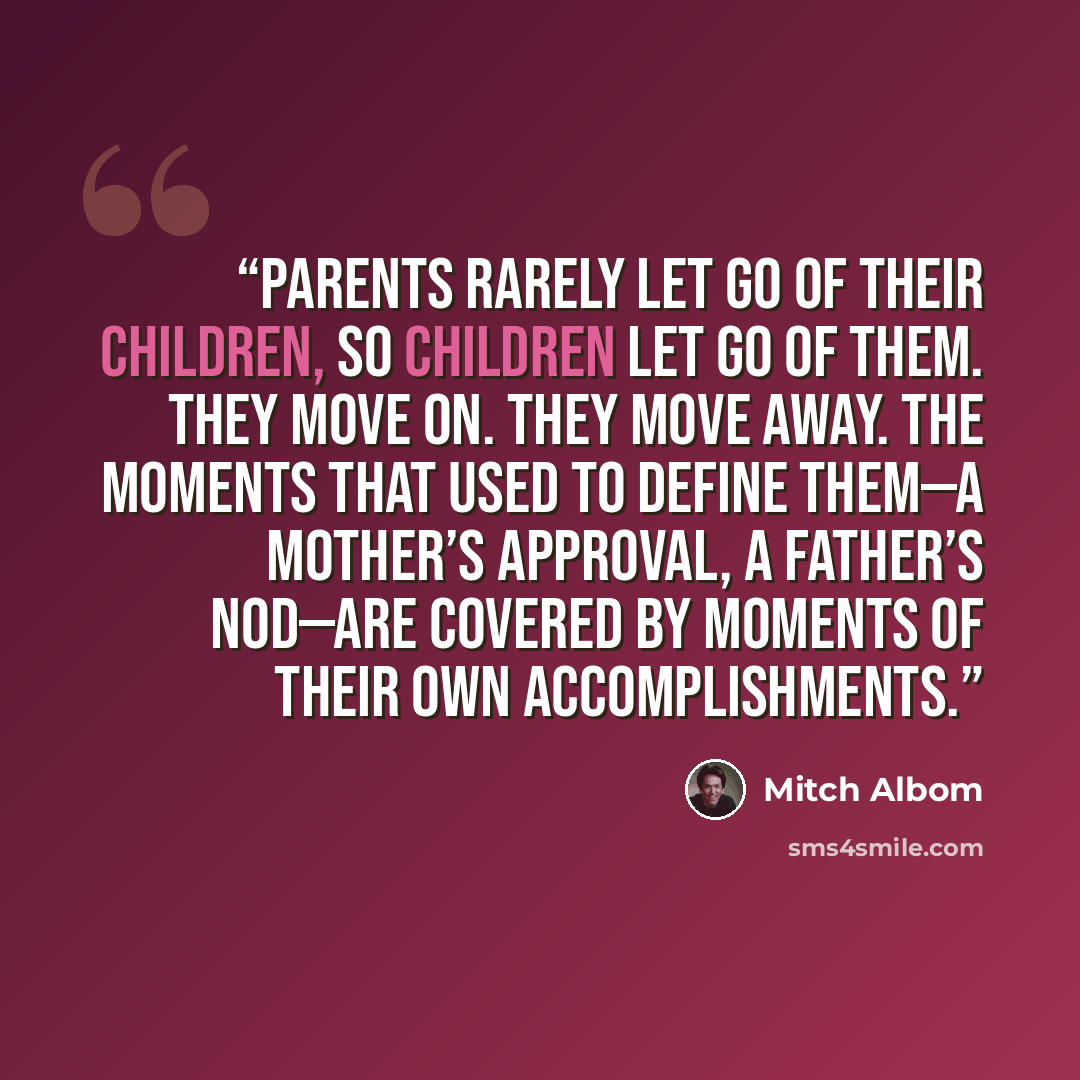 “Parents rarely let go of their children, so children let go of them. They move on. They move away. The moments that used to define them—a mother’s approval, a father’s nod—are covered by moments of their own accomplishments.” quote by Mitch Albom