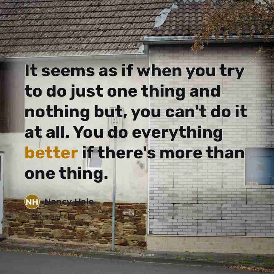 “It seems as if when you try to do just one thing and nothing but, you can't do it at all. You do everything better if there's more than one thing.” quote by Nancy Hale