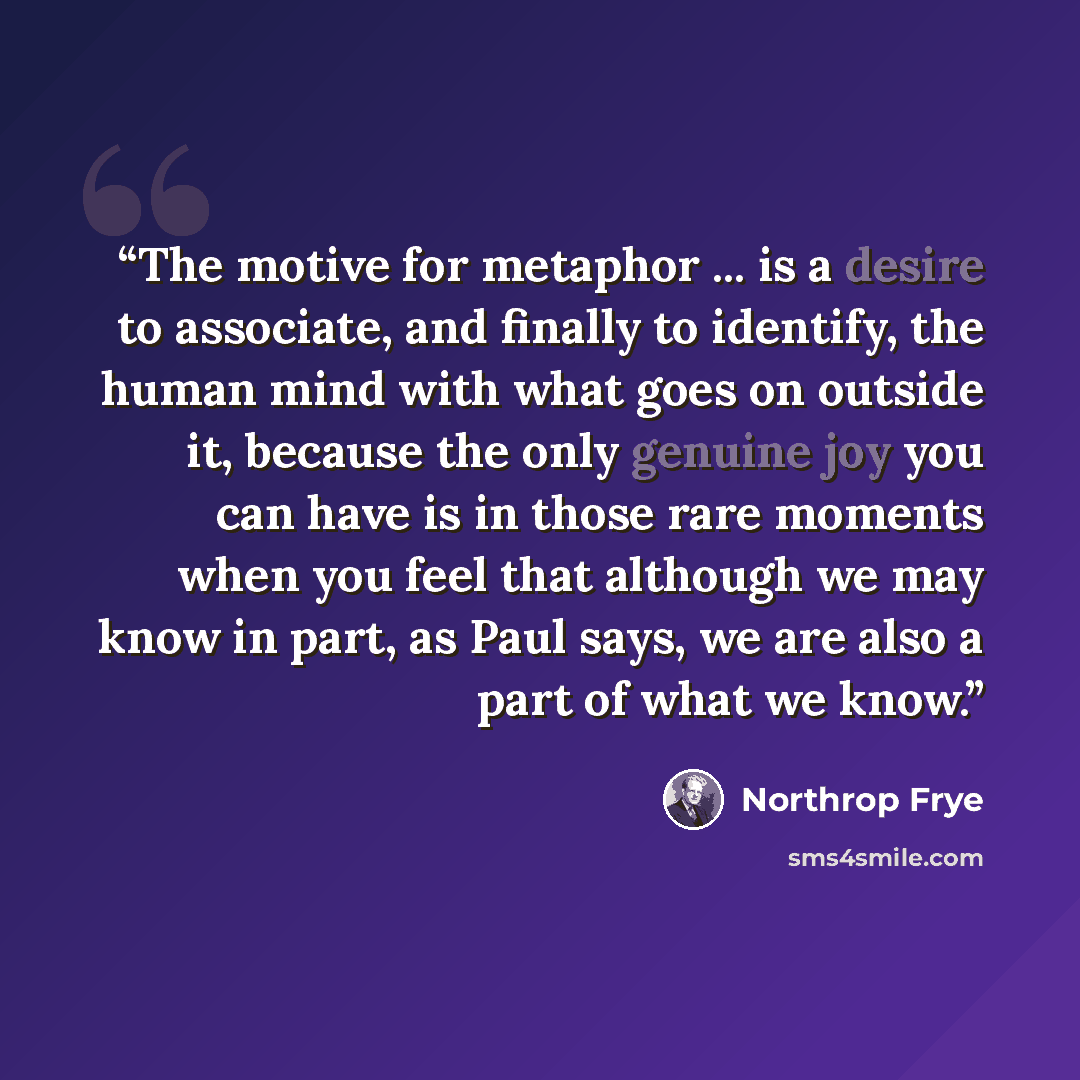 “The motive for metaphor ... is a desire to associate, and finally to identify, the human mind with what goes on outside it, because the only genuine joy you can have is in those rare moments when you feel that although we may know in part, as Paul says, we are also a part of what we know.” quote by Northrop Frye