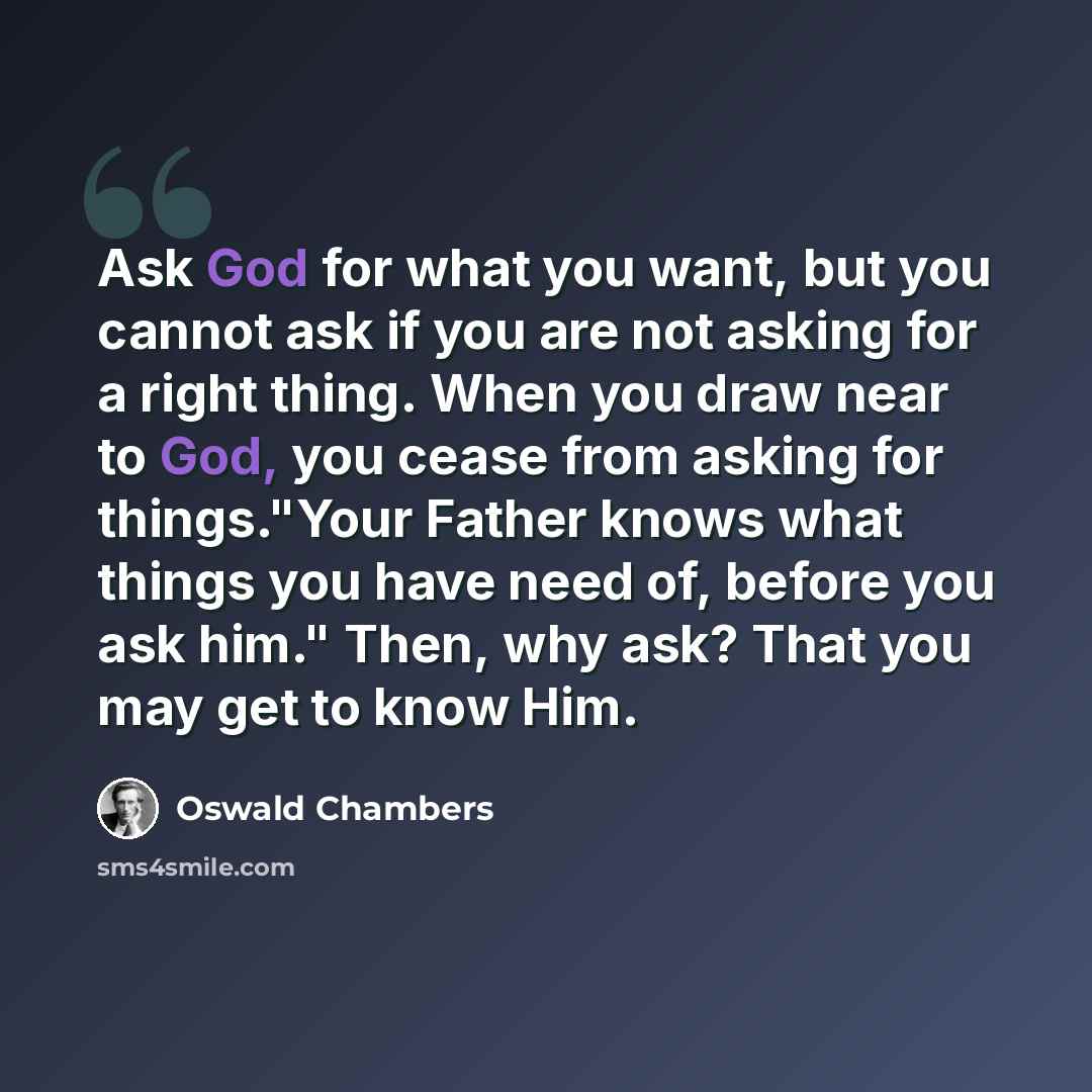 “Ask God for what you want, but you cannot ask if you are not asking for a right thing. When you draw near to God, you cease from asking for things."Your Father knows what things you have need of, before you ask him." Then, why ask? That you may get to know Him.” quote by Oswald Chambers