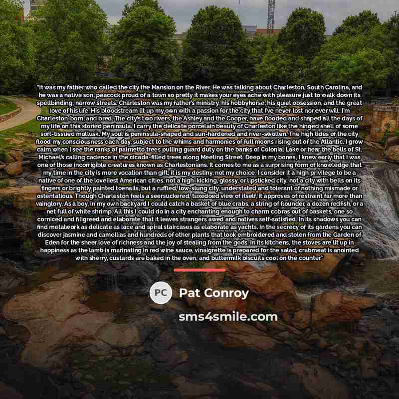 “It was my father who called the city the Mansion on the River. He was talking about Charleston, South Carolina, and he was a native son, peacock proud of a town so pretty it makes your eyes ache with pleasure just to walk down its spellbinding, narrow streets. Charleston was my father’s ministry…” quote by Pat Conroy