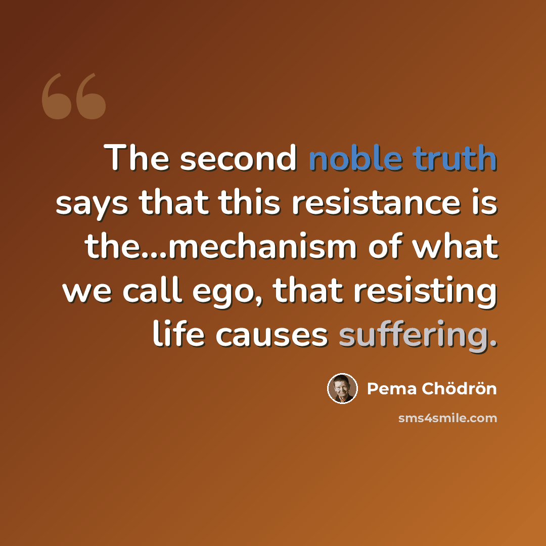 “The second noble truth says that this resistance is the...mechanism of what we call ego, that resisting life causes suffering.” quote by Pema Chodron