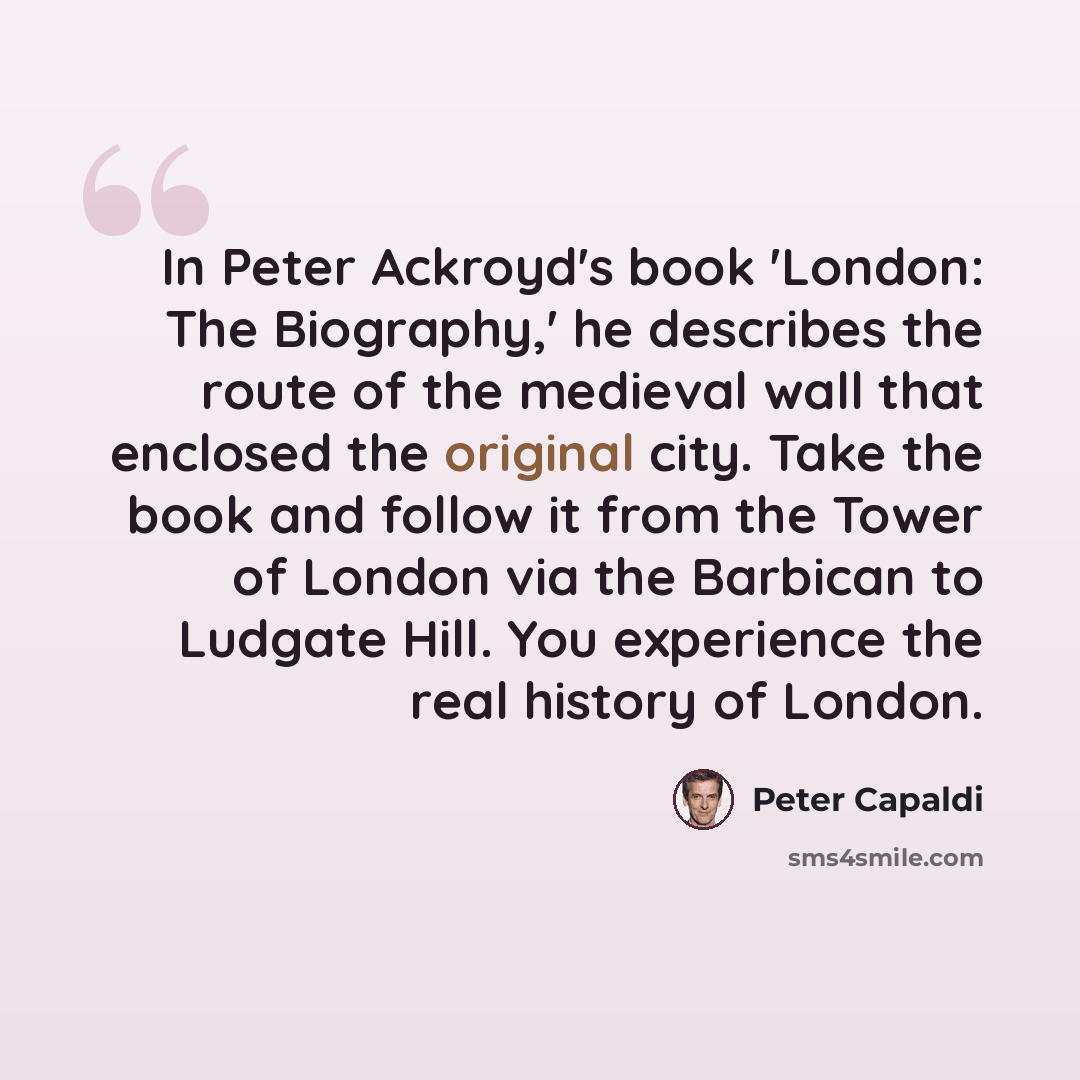 “In Peter Ackroyd's book 'London: The Biography,' he describes the route of the medieval wall that enclosed the original city. Take the book and follow it from the Tower of London via the Barbican to Ludgate Hill. You experience the real history of London.” quote by Peter Capaldi
