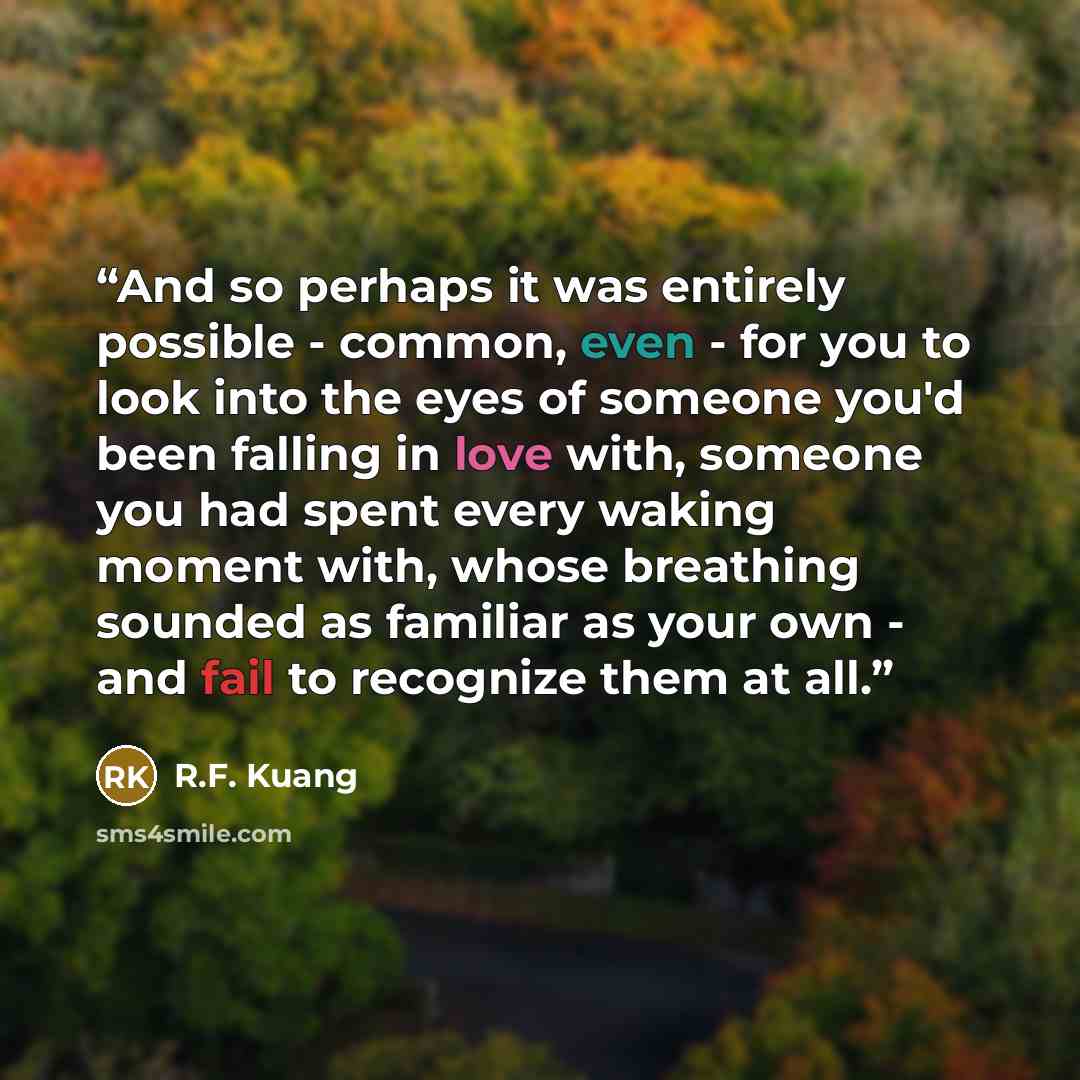 “And so perhaps it was entirely possible - common, even - for you to look into the eyes of someone you'd been falling in love with, someone you had spent every waking moment with, whose breathing sounded as familiar as your own - and fail to recognize them at all.” quote by R.F. Kuang