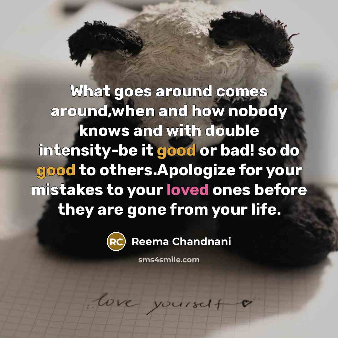 “What goes around comes around,when and how nobody knows and with double intensity-be it good or bad! so do good to others.Apologize for your mistakes to your loved ones before they are gone from your life.” quote by Reema Chandnani