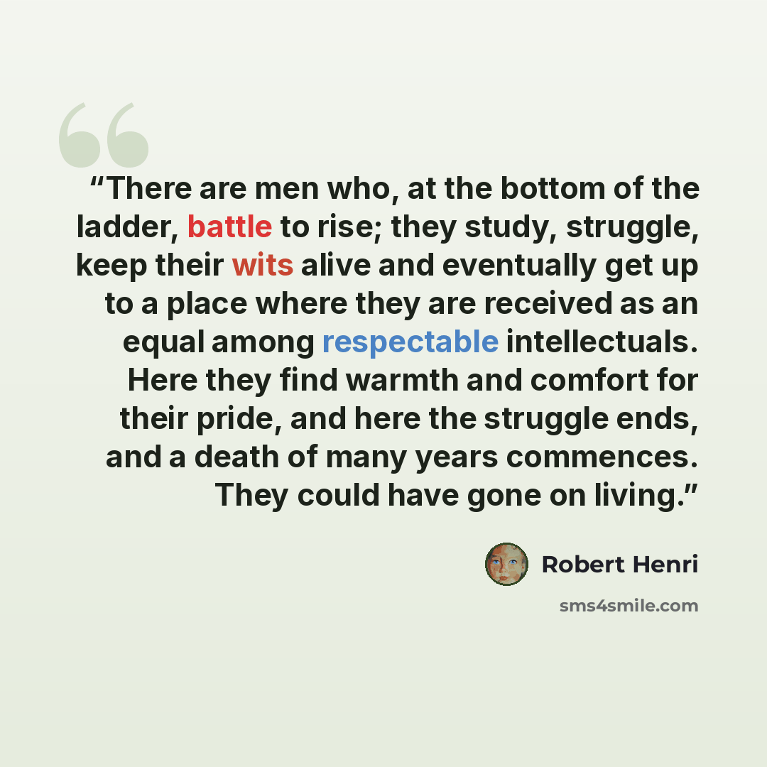 “There are men who, at the bottom of the ladder, battle to rise; they study, struggle, keep their wits alive and eventually get up to a place where they are received as an equal among respectable intellectuals. Here they find warmth and comfort for their pride, and here the struggle ends, and a…” quote by Robert Henri