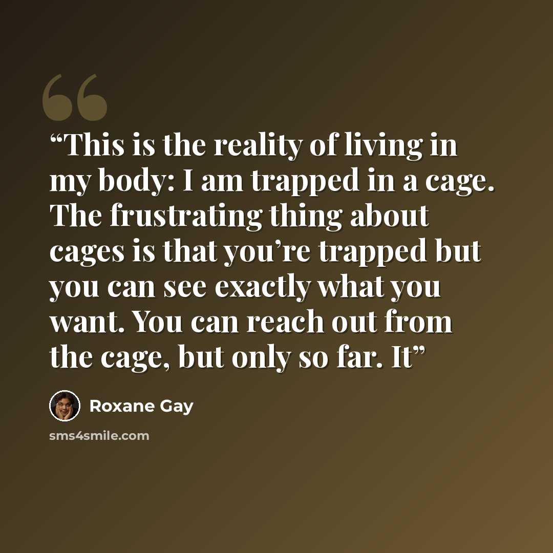 “This is the reality of living in my body: I am trapped in a cage. The frustrating thing about cages is that you’re trapped but you can see exactly what you want. You can reach out from the cage, but only so far. It” quote by Roxane Gay