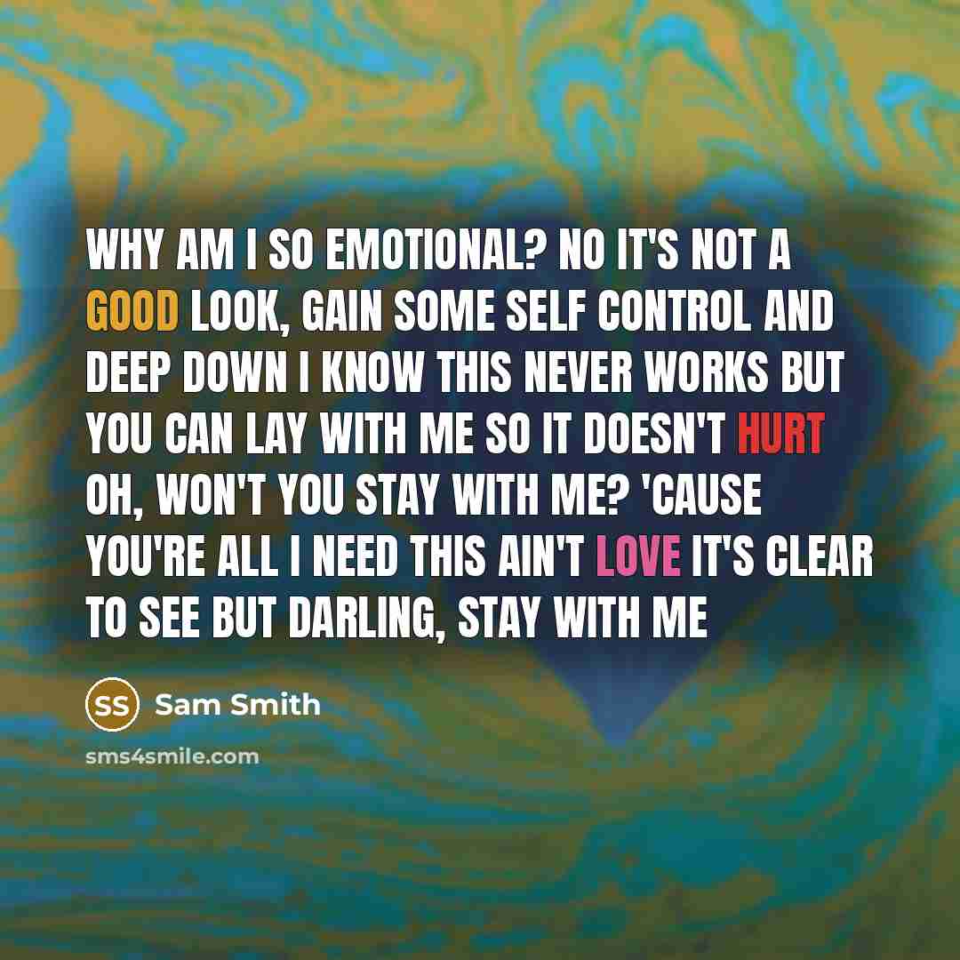 “Why am I so emotional? No it's not a good look, gain some self control And deep down I know this never works But you can lay with me so it doesn't hurt Oh, won't you stay with me? 'Cause you're all I need This ain't love it's clear to see But darling, stay with me” quote by Sam Smith