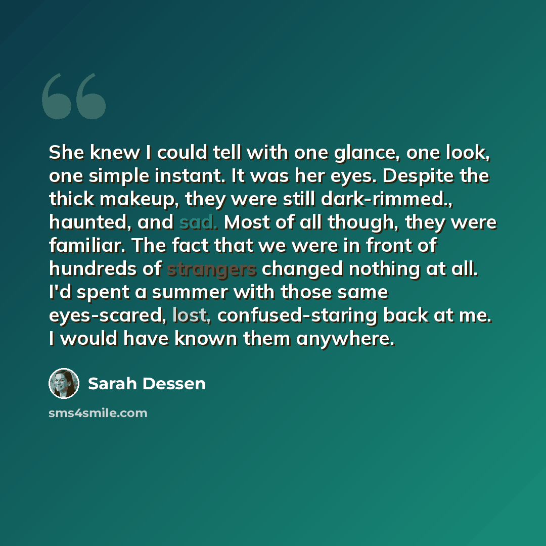 “She knew I could tell with one glance, one look, one simple instant. It was her eyes. Despite the thick makeup, they were still dark-rimmed., haunted, and sad. Most of all though, they were familiar. The fact that we were in front of hundreds of strangers changed nothing at all. I'd spent a summer…” quote by Sarah Dessen