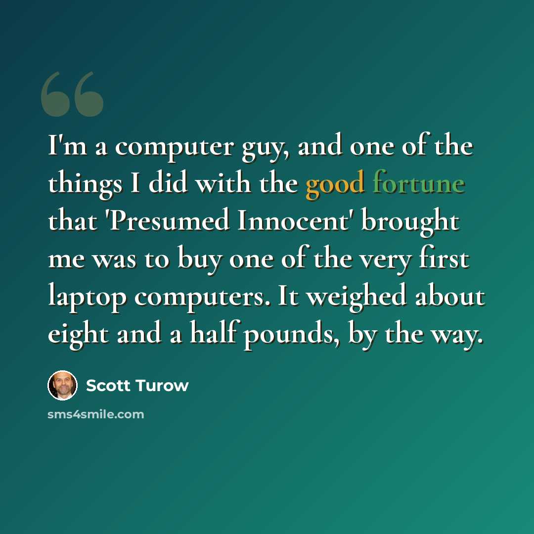 “I'm a computer guy, and one of the things I did with the good fortune that 'Presumed Innocent' brought me was to buy one of the very first laptop computers. It weighed about eight and a half pounds, by the way.” quote by Scott Turow